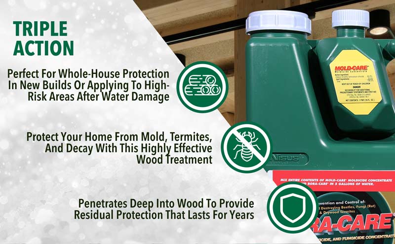 Bora-Care with Mold Care offers Triple Action control and is perfect for whole-house protection or new builds. Protect your home from mold, termites, and decay with this highly effective wood treatment. Penetrates deep in teh wood and lasts for years.